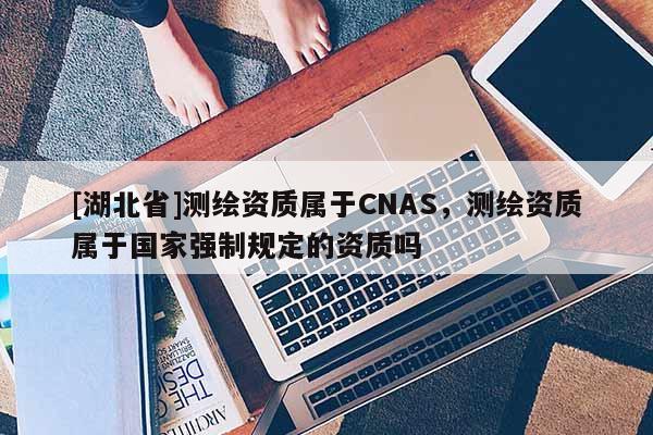 [湖北省]測繪資質屬于CNAS，測繪資質屬于國家強制規定的資質嗎