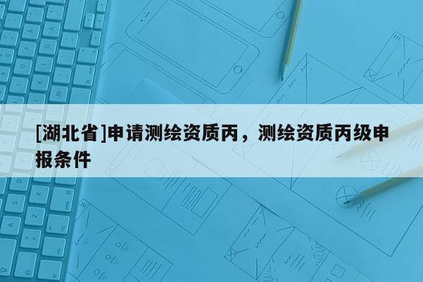 [湖北省]申請(qǐng)測(cè)繪資質(zhì)丙，測(cè)繪資質(zhì)丙級(jí)申報(bào)條件