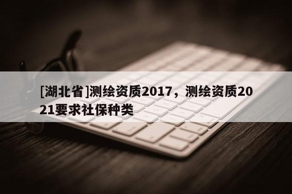 [湖北省]測繪資質2017，測繪資質2021要求社保種類