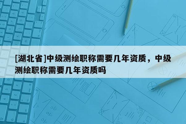 [湖北省]中級測繪職稱需要幾年資質，中級測繪職稱需要幾年資質嗎
