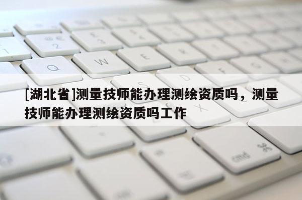 [湖北省]測量技師能辦理測繪資質(zhì)嗎，測量技師能辦理測繪資質(zhì)嗎工作