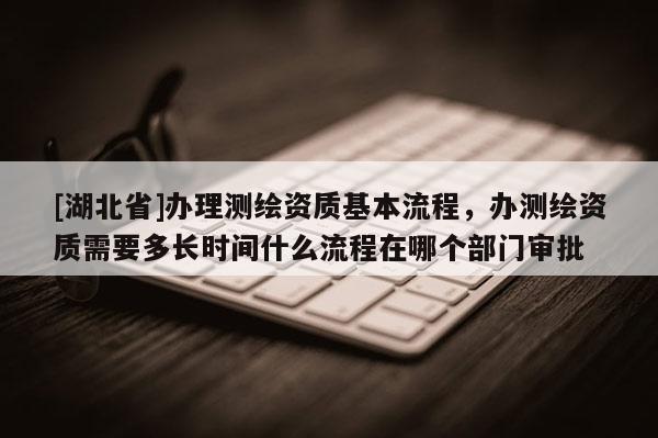 [湖北省]辦理測繪資質基本流程，辦測繪資質需要多長時間什么流程在哪個部門審批