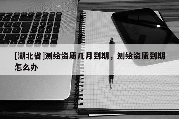 [湖北省]測繪資質幾月到期，測繪資質到期怎么辦