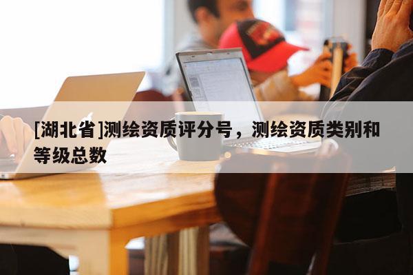 [湖北省]測繪資質評分號，測繪資質類別和等級總數