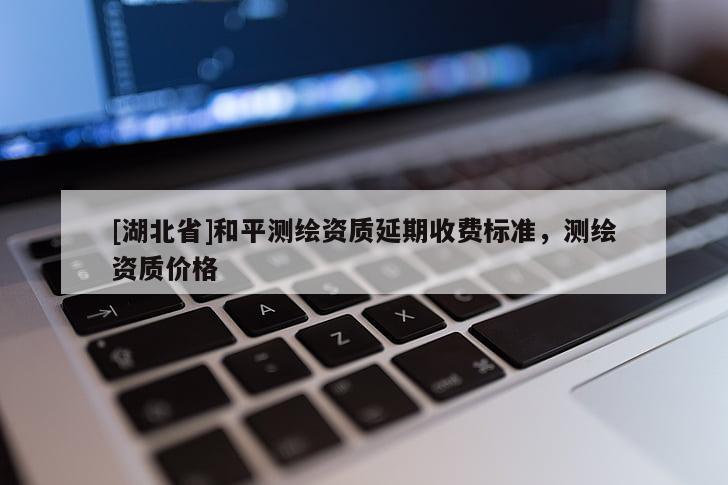 [湖北省]和平測繪資質延期收費標準，測繪資質價格