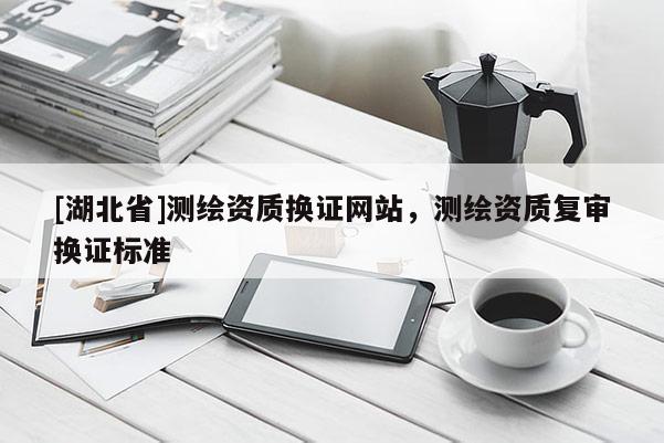 [湖北省]測(cè)繪資質(zhì)換證網(wǎng)站，測(cè)繪資質(zhì)復(fù)審換證標(biāo)準(zhǔn)