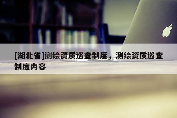[湖北省]測繪資質(zhì)巡查制度，測繪資質(zhì)巡查制度內(nèi)容