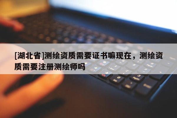 [湖北省]測繪資質需要證書嘛現在，測繪資質需要注冊測繪師嗎