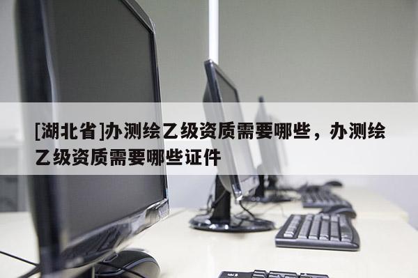 [湖北省]辦測繪乙級資質需要哪些，辦測繪乙級資質需要哪些證件