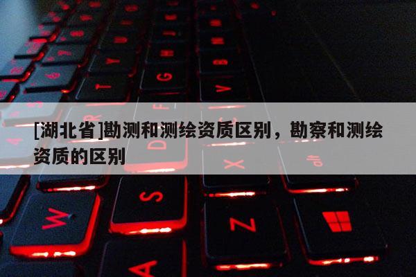 [湖北省]勘測和測繪資質(zhì)區(qū)別，勘察和測繪資質(zhì)的區(qū)別