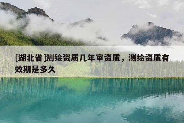 [湖北省]測繪資質幾年審資質，測繪資質有效期是多久