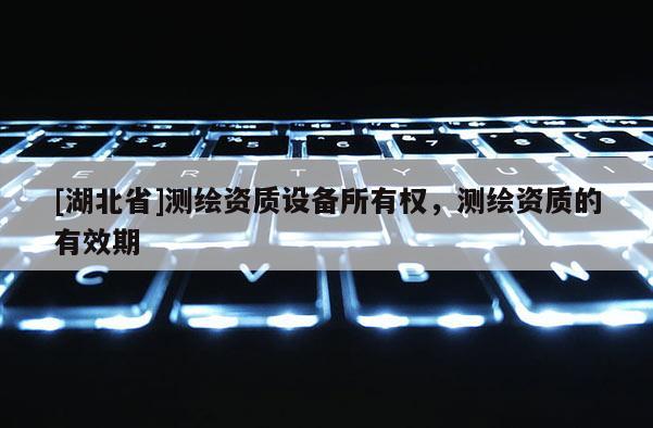 [湖北省]測繪資質設備所有權，測繪資質的有效期