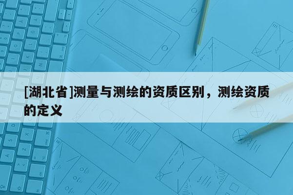 [湖北省]測量與測繪的資質(zhì)區(qū)別，測繪資質(zhì)的定義
