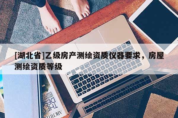 [湖北省]乙級房產(chǎn)測繪資質(zhì)儀器要求，房屋測繪資質(zhì)等級