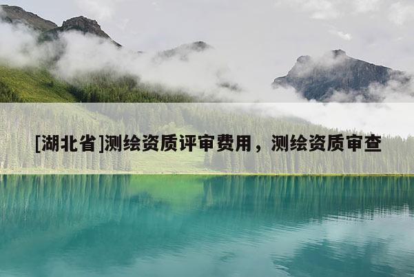 [湖北省]測繪資質評審費用，測繪資質審查