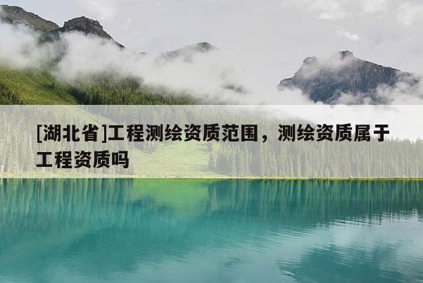 [湖北省]工程測繪資質范圍，測繪資質屬于工程資質嗎
