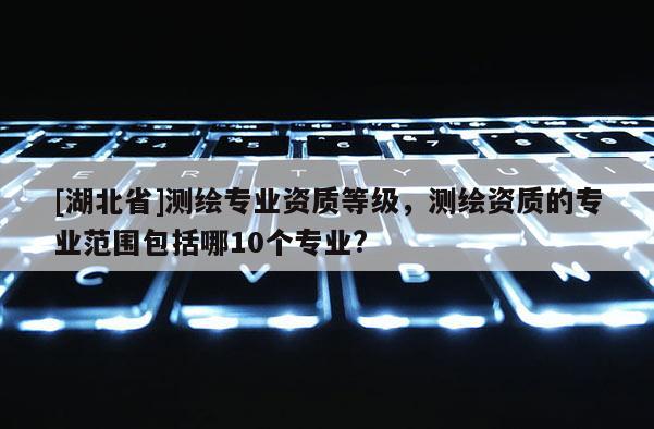 [湖北省]測繪專業資質等級，測繪資質的專業范圍包括哪10個專業?