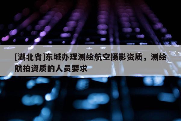 [湖北省]東城辦理測繪航空攝影資質，測繪航拍資質的人員要求