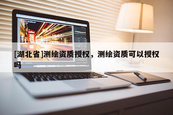 [湖北省]測繪資質授權，測繪資質可以授權嗎
