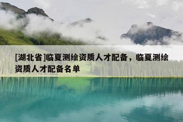 [湖北省]臨夏測繪資質(zhì)人才配備，臨夏測繪資質(zhì)人才配備名單