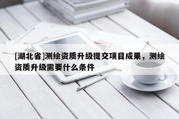 [湖北省]測繪資質(zhì)升級提交項目成果，測繪資質(zhì)升級需要什么條件