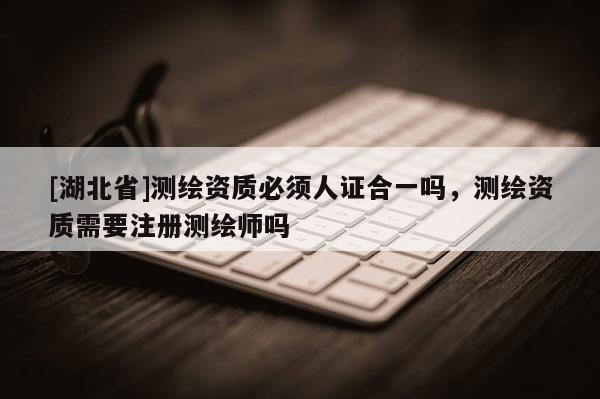 [湖北省]測繪資質(zhì)必須人證合一嗎，測繪資質(zhì)需要注冊測繪師嗎
