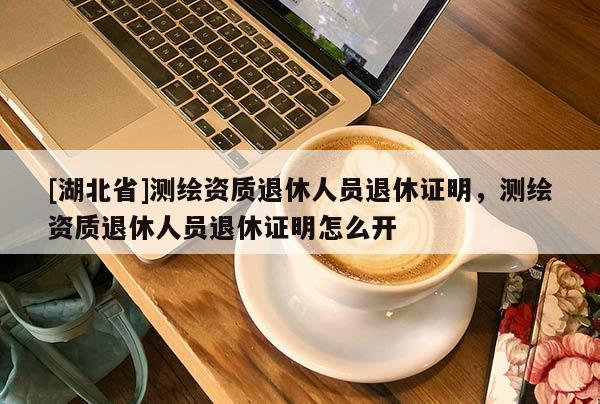 [湖北省]測繪資質退休人員退休證明，測繪資質退休人員退休證明怎么開