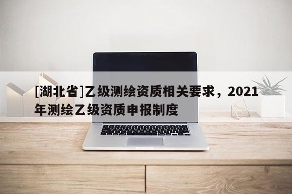 [湖北省]乙級測繪資質相關要求，2021年測繪乙級資質申報制度