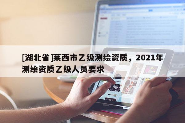 [湖北省]萊西市乙級測繪資質，2021年測繪資質乙級人員要求