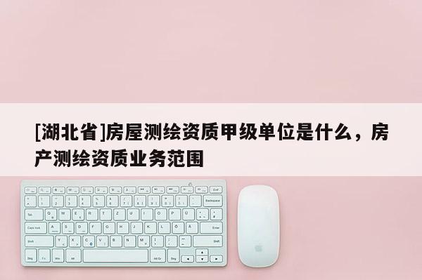 [湖北省]房屋測繪資質(zhì)甲級單位是什么，房產(chǎn)測繪資質(zhì)業(yè)務(wù)范圍