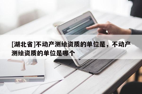 [湖北省]不動(dòng)產(chǎn)測(cè)繪資質(zhì)的單位是，不動(dòng)產(chǎn)測(cè)繪資質(zhì)的單位是哪個(gè)