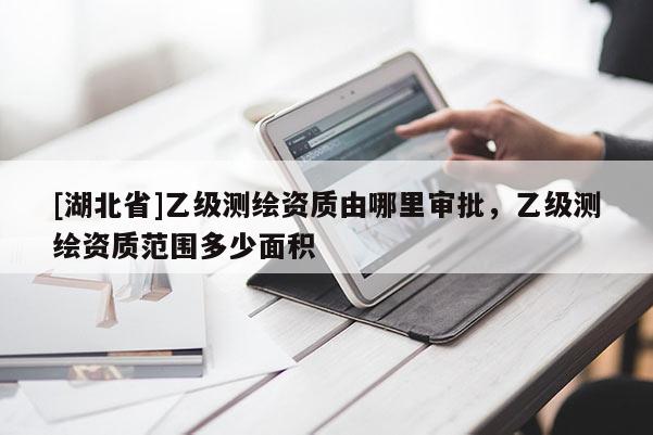 [湖北省]乙級測繪資質(zhì)由哪里審批，乙級測繪資質(zhì)范圍多少面積