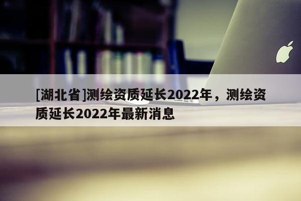 [湖北省]測繪資質(zhì)延長2022年，測繪資質(zhì)延長2022年最新消息