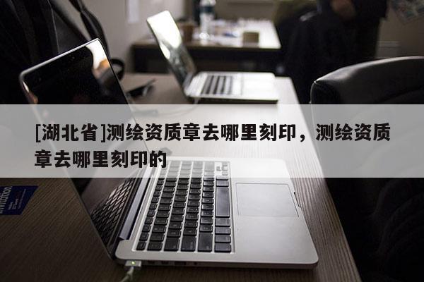 [湖北省]測繪資質章去哪里刻印，測繪資質章去哪里刻印的