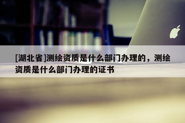 [湖北省]測繪資質是什么部門辦理的，測繪資質是什么部門辦理的證書