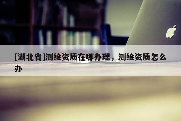 [湖北省]測(cè)繪資質(zhì)在哪辦理，測(cè)繪資質(zhì)怎么辦