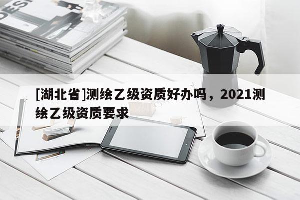 [湖北省]測(cè)繪乙級(jí)資質(zhì)好辦嗎，2021測(cè)繪乙級(jí)資質(zhì)要求