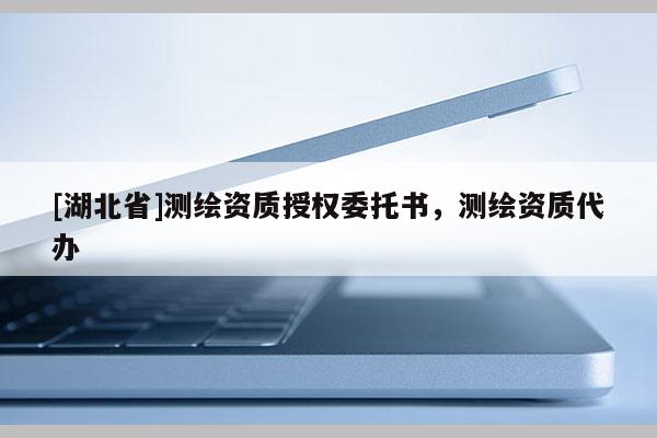 [湖北省]測(cè)繪資質(zhì)授權(quán)委托書，測(cè)繪資質(zhì)代辦