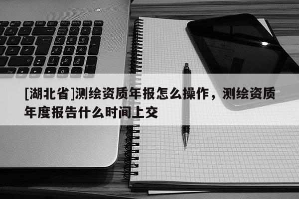 [湖北省]測繪資質年報怎么操作，測繪資質年度報告什么時間上交