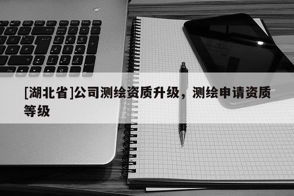 [湖北省]公司測繪資質升級，測繪申請資質等級