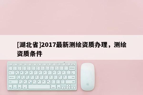 [湖北省]2017最新測(cè)繪資質(zhì)辦理，測(cè)繪資質(zhì)條件