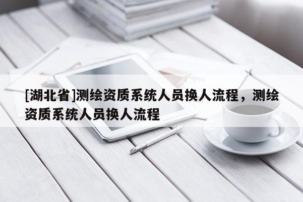 [湖北省]測繪資質系統人員換人流程，測繪資質系統人員換人流程
