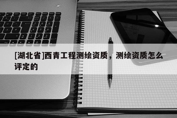 [湖北省]西青工程測(cè)繪資質(zhì)，測(cè)繪資質(zhì)怎么評(píng)定的