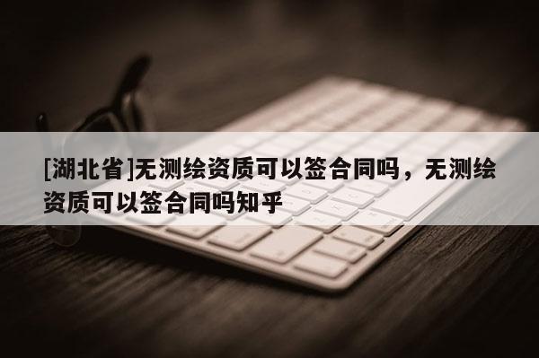 [湖北省]無測繪資質可以簽合同嗎，無測繪資質可以簽合同嗎知乎