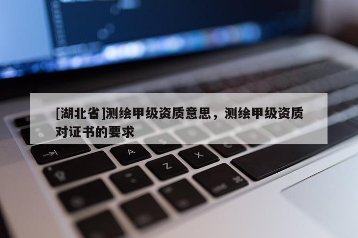 [湖北省]測繪甲級資質意思，測繪甲級資質對證書的要求