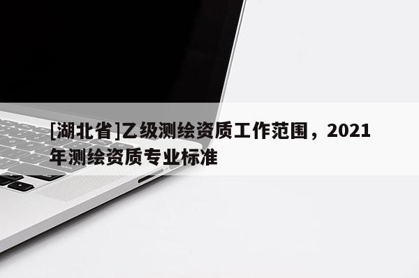 [湖北省]乙級(jí)測(cè)繪資質(zhì)工作范圍，2021年測(cè)繪資質(zhì)專業(yè)標(biāo)準(zhǔn)