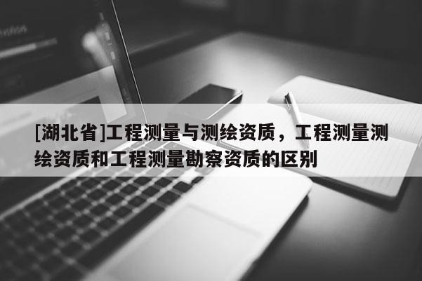 [湖北省]工程測量與測繪資質(zhì)，工程測量測繪資質(zhì)和工程測量勘察資質(zhì)的區(qū)別