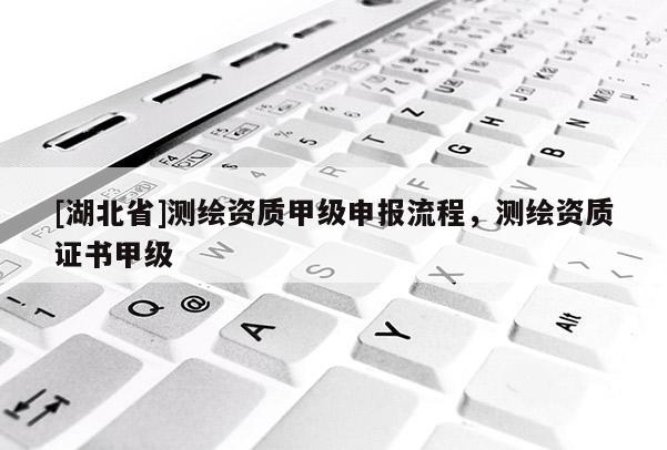 [湖北省]測繪資質甲級申報流程，測繪資質證書甲級