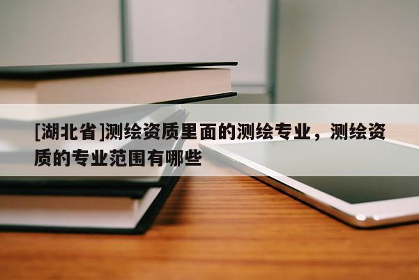 [湖北省]測(cè)繪資質(zhì)里面的測(cè)繪專業(yè)，測(cè)繪資質(zhì)的專業(yè)范圍有哪些