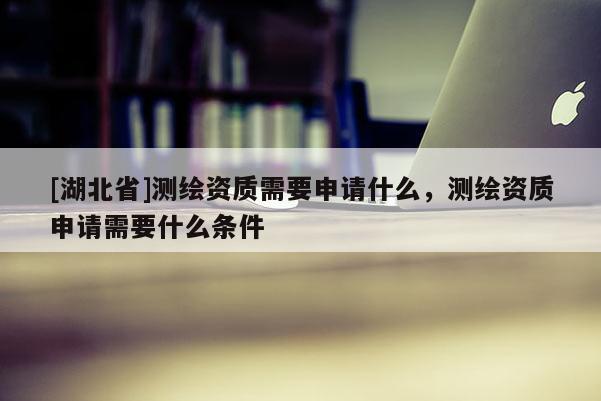 [湖北省]測繪資質需要申請什么，測繪資質申請需要什么條件